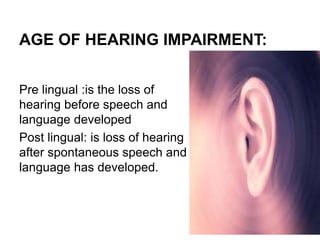 AGE OF HEARING IMPAIRMENT:
Pre lingual :is the loss of
hearing before speech and
language developed
Post lingual: is loss of hearing
after spontaneous speech and
language has developed.
 