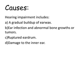 Causes:
Hearing impairment includes:
a) A gradual buildup of earwax.
b)Ear infection and abnormal bone growths or
tumors.
c)Ruptured eardrum.
d)Damage to the inner ear.
 