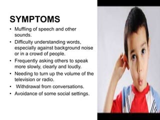 SYMPTOMS
• Muffling of speech and other
sounds.
• Difficulty understanding words,
especially against background noise
or in a crowd of people.
• Frequently asking others to speak
more slowly, clearly and loudly.
• Needing to turn up the volume of the
television or radio.
• Withdrawal from conversations.
• Avoidance of some social settings.
 