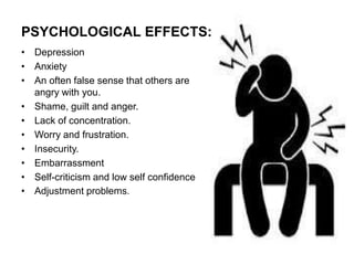 • Depression
• Anxiety
• An often false sense that others are
angry with you.
• Shame, guilt and anger.
• Lack of concentration.
• Worry and frustration.
• Insecurity.
• Embarrassment
• Self-criticism and low self confidence
• Adjustment problems.
PSYCHOLOGICAL EFFECTS:
 