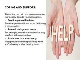 COPING AND SUPPORT:
These tips can help you to communicate
more easily despite your hearing loss.
• Position yourself to hear:
Face the person with whom you're having
a conversation.
• Turn off background noise:
For example, noise from a television may
interfere with conversation.
• Ask others to speak clearly:
Most people will be helpful if they know
you're having trouble hearing them.
 