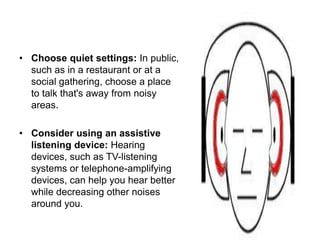 • Choose quiet settings: In public,
such as in a restaurant or at a
social gathering, choose a place
to talk that's away from noisy
areas.
• Consider using an assistive
listening device: Hearing
devices, such as TV-listening
systems or telephone-amplifying
devices, can help you hear better
while decreasing other noises
around you.
 