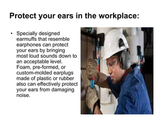 Protect your ears in the workplace:
• Specially designed
earmuffs that resemble
earphones can protect
your ears by bringing
most loud sounds down to
an acceptable level.
Foam, pre-formed, or
custom-molded earplugs
made of plastic or rubber
also can effectively protect
your ears from damaging
noise.
 
