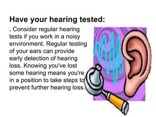 Have your hearing tested:
. Consider regular hearing
tests if you work in a noisy
environment. Regular testing
of your ears can provide
early detection of hearing
loss. Knowing you've lost
some hearing means you're
in a position to take steps to
prevent further hearing loss.
 