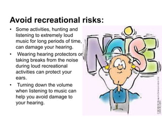 Avoid recreational risks:
• Some activities, hunting and
listening to extremely loud
music for long periods of time,
can damage your hearing.
• Wearing hearing protectors or
taking breaks from the noise
during loud recreational
activities can protect your
ears.
• Turning down the volume
when listening to music can
help you avoid damage to
your hearing.
 