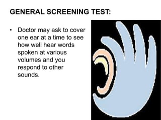 GENERAL SCREENING TEST:
• Doctor may ask to cover
one ear at a time to see
how well hear words
spoken at various
volumes and you
respond to other
sounds.
 