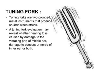 TUNING FORK :
• Tuning forks are two-pronged,
metal instruments that produce
sounds when struck.
• A tuning fork evaluation may
reveal whether hearing loss
caused by damage to the
vibrating part of middle ear,
damage to sensors or nerve of
inner ear or both.
 