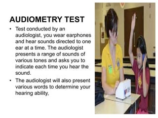 AUDIOMETRY TEST
• Test conducted by an
audiologist, you wear earphones
and hear sounds directed to one
ear at a time. The audiologist
presents a range of sounds of
various tones and asks you to
indicate each time you hear the
sound.
• The audiologist will also present
various words to determine your
hearing ability,
 