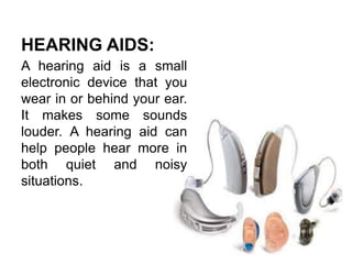 HEARING AIDS:
A hearing aid is a small
electronic device that you
wear in or behind your ear.
It makes some sounds
louder. A hearing aid can
help people hear more in
both quiet and noisy
situations.
 