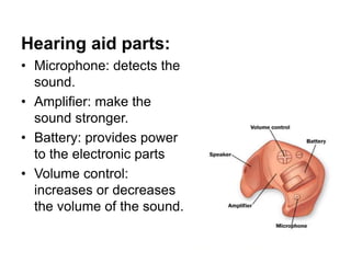 Hearing aid parts:
• Microphone: detects the
sound.
• Amplifier: make the
sound stronger.
• Battery: provides power
to the electronic parts
• Volume control:
increases or decreases
the volume of the sound.
 