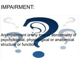 IMPAIRMENT:
An impairment is any loss or abnormality of
psychological, physiological or anatomical
structure or function.
 