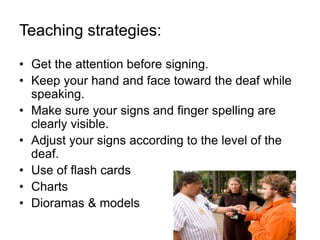 Teaching strategies:
• Get the attention before signing.
• Keep your hand and face toward the deaf while
speaking.
• Make sure your signs and finger spelling are
clearly visible.
• Adjust your signs according to the level of the
deaf.
• Use of flash cards
• Charts
• Dioramas & models
 