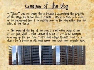 Creation of the Blog
- “Chunk” was my chosen theme because I appreciated the simplicity
of the design and layout that it creates. I decided to stick with white
on the background since it emphasized more on the blog rather than the
colors of the theme.
- The image at the top of the blog is a reflffllection image of one
of my jobs, which I chose because it is one of my latest successes
in moving up the job-chain. That’s what college students strive for; a
chance for a better or different career than what they originally have.
 