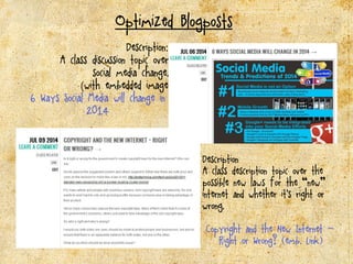 Optimized Blogposts
Description::
A class discussion topic over
social media change.
(with embedded image)
6 Ways Social Media will change in
2014
Description
A class description topic over the
possible new laws for the “new”
internet and whether it’s right or
wrong.
Copyright and the New Internet -
Right or Wrong? ((emb. Link))
 