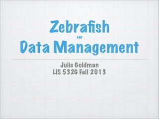 ZebraﬁshAND
Data Management
Julie Goldman
LIS 532G Fall 2013
 