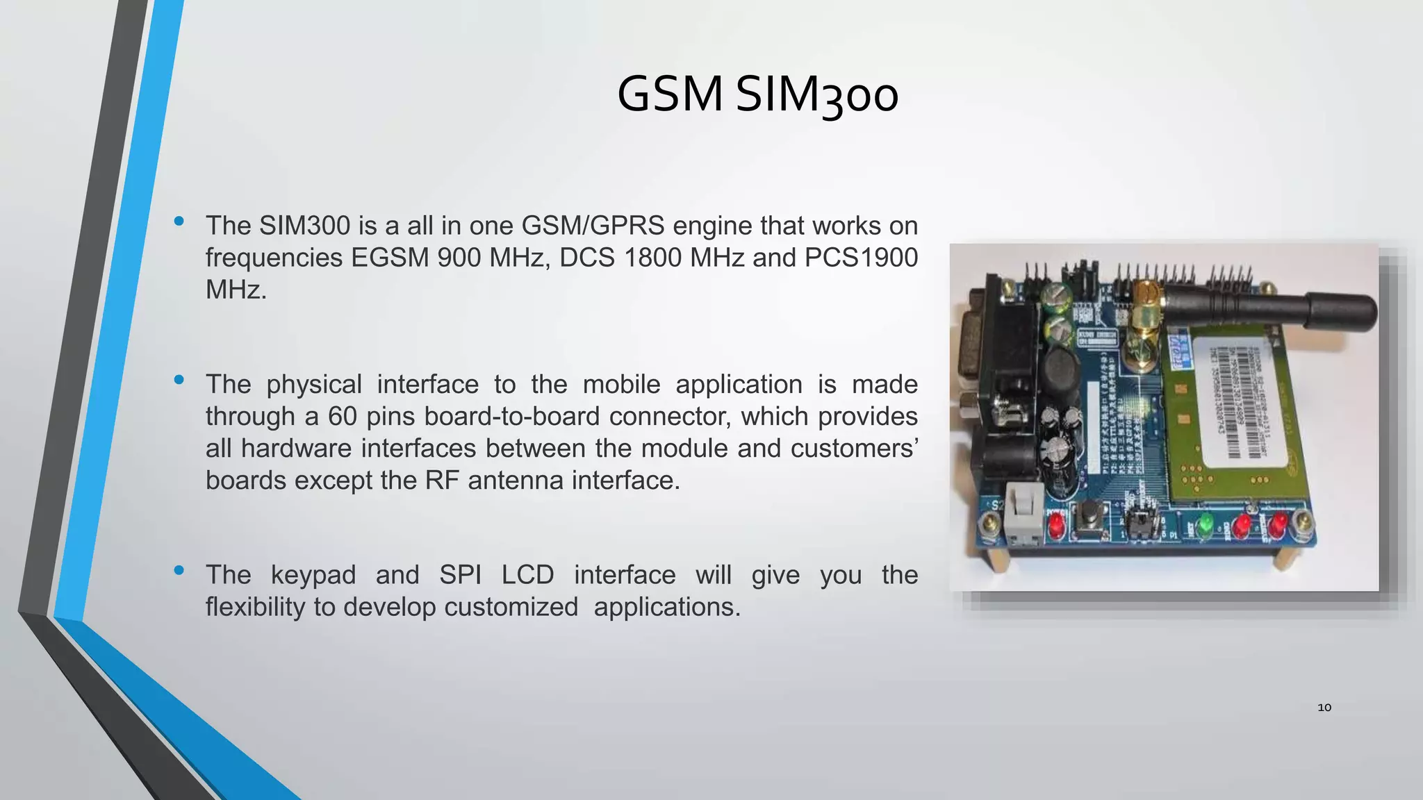 GSM SIM300
• The SIM300 is a all in one GSM/GPRS engine that works on
frequencies EGSM 900 MHz, DCS 1800 MHz and PCS1900
MHz.
• The physical interface to the mobile application is made
through a 60 pins board-to-board connector, which provides
all hardware interfaces between the module and customers’
boards except the RF antenna interface.
• The keypad and SPI LCD interface will give you the
flexibility to develop customized applications.
10
 