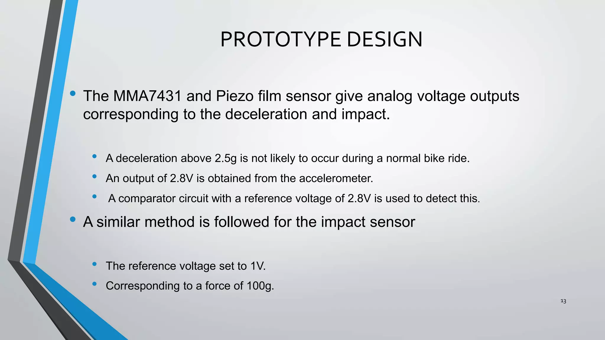 PROTOTYPE DESIGN
• The MMA7431 and Piezo film sensor give analog voltage outputs
corresponding to the deceleration and impact.
• A deceleration above 2.5g is not likely to occur during a normal bike ride.
• An output of 2.8V is obtained from the accelerometer.
• A comparator circuit with a reference voltage of 2.8V is used to detect this.
• A similar method is followed for the impact sensor
• The reference voltage set to 1V.
• Corresponding to a force of 100g.
13
 