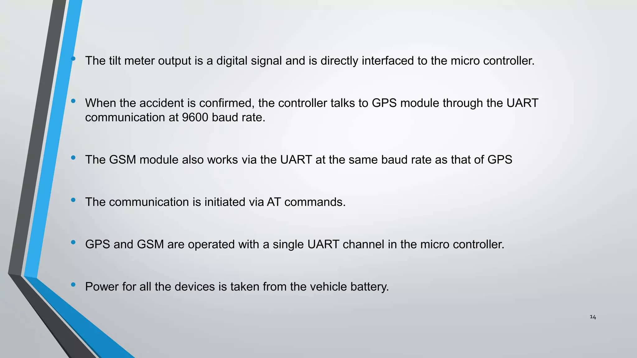 • The tilt meter output is a digital signal and is directly interfaced to the micro controller.
• When the accident is confirmed, the controller talks to GPS module through the UART
communication at 9600 baud rate.
• The GSM module also works via the UART at the same baud rate as that of GPS
• The communication is initiated via AT commands.
• GPS and GSM are operated with a single UART channel in the micro controller.
• Power for all the devices is taken from the vehicle battery.
14
 