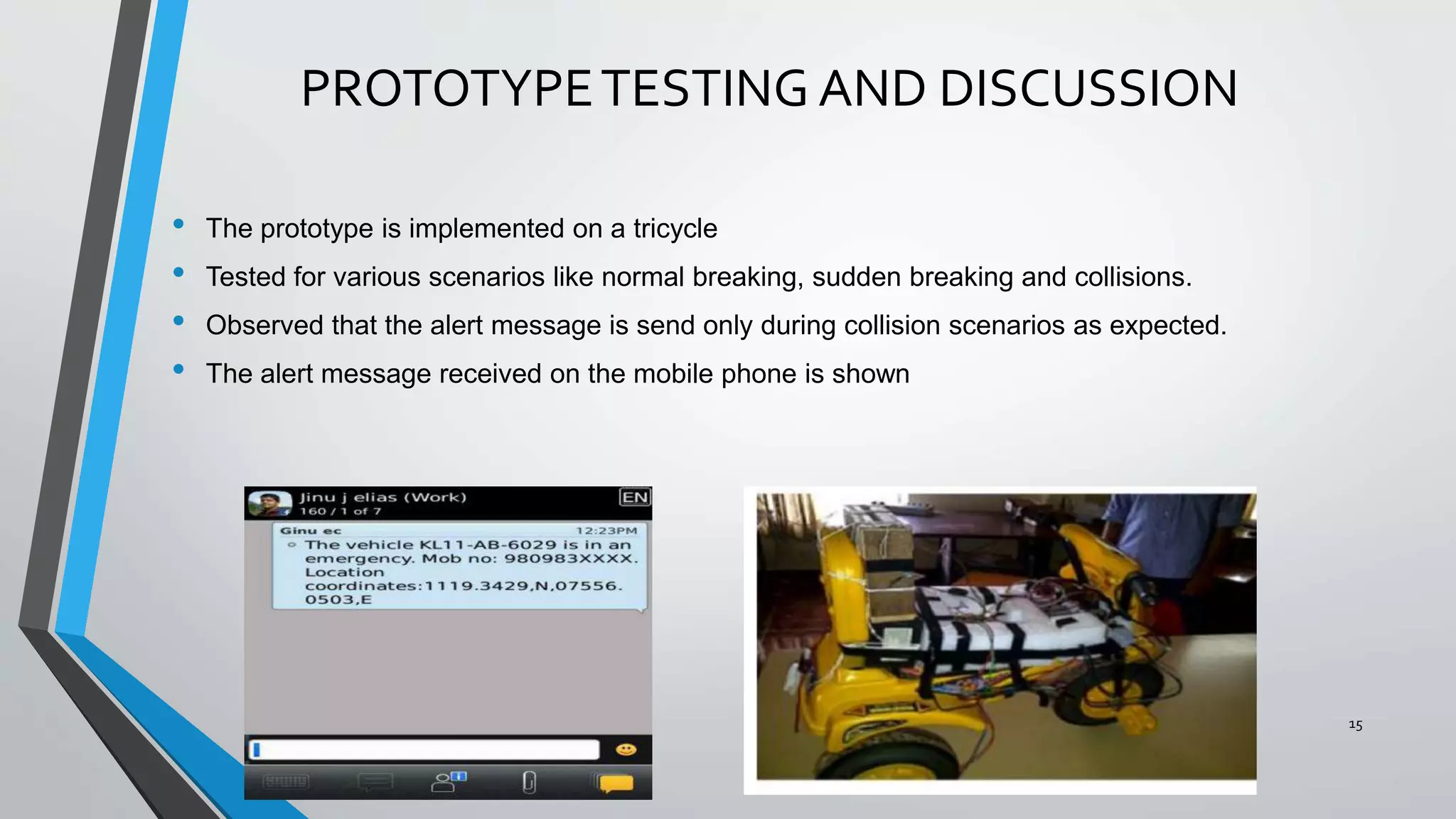 PROTOTYPETESTING AND DISCUSSION
• The prototype is implemented on a tricycle
• Tested for various scenarios like normal breaking, sudden breaking and collisions.
• Observed that the alert message is send only during collision scenarios as expected.
• The alert message received on the mobile phone is shown
15
 