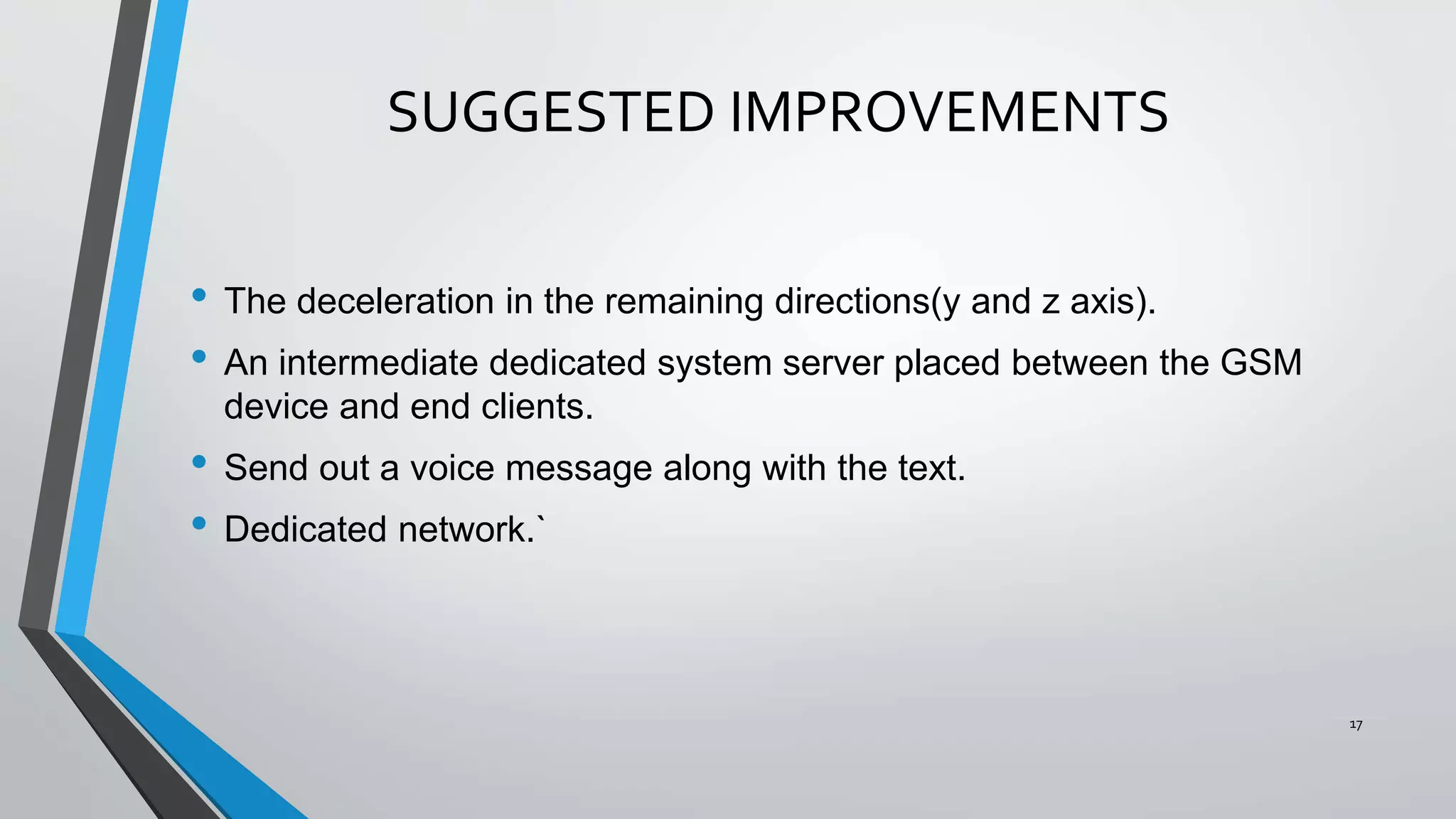 SUGGESTED IMPROVEMENTS
• The deceleration in the remaining directions(y and z axis).
• An intermediate dedicated system server placed between the GSM
device and end clients.
• Send out a voice message along with the text.
• Dedicated network.`
17
 
