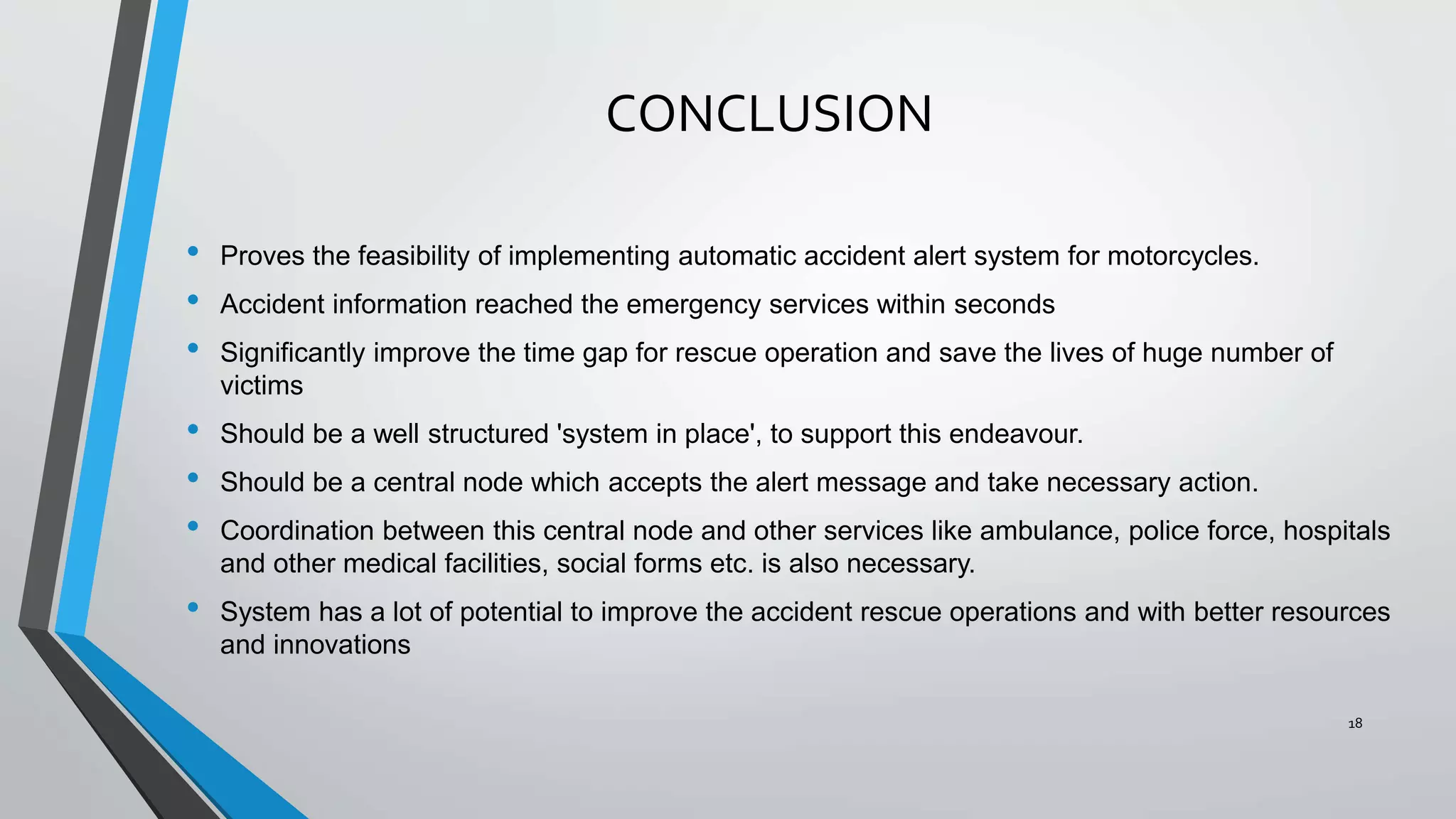 CONCLUSION
• Proves the feasibility of implementing automatic accident alert system for motorcycles.
• Accident information reached the emergency services within seconds
• Significantly improve the time gap for rescue operation and save the lives of huge number of
victims
• Should be a well structured 'system in place', to support this endeavour.
• Should be a central node which accepts the alert message and take necessary action.
• Coordination between this central node and other services like ambulance, police force, hospitals
and other medical facilities, social forms etc. is also necessary.
• System has a lot of potential to improve the accident rescue operations and with better resources
and innovations
18
 