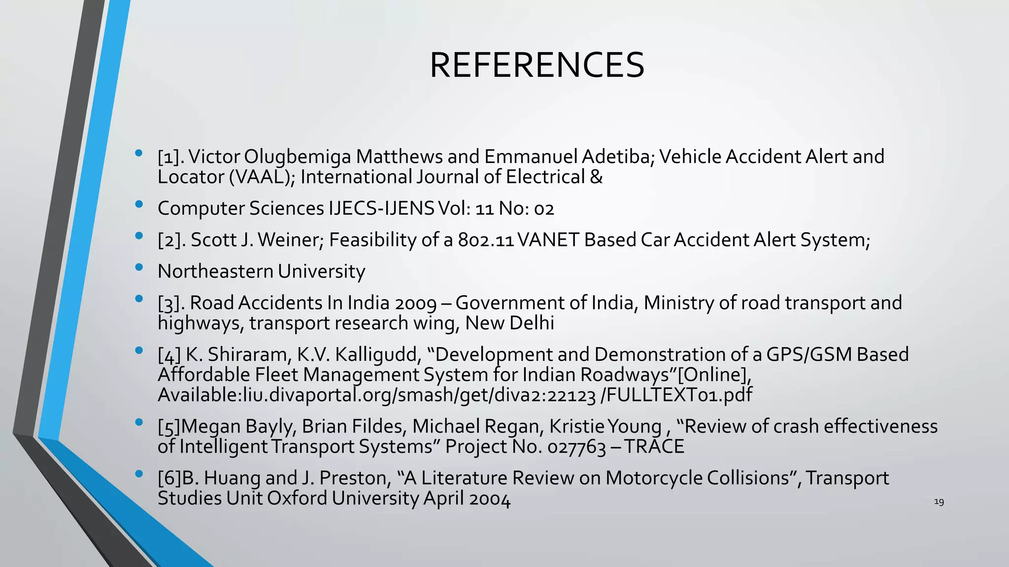 REFERENCES
• [1].Victor Olugbemiga Matthews and Emmanuel Adetiba;Vehicle Accident Alert and
Locator (VAAL); International Journal of Electrical &
• Computer Sciences IJECS-IJENSVol: 11 No: 02
• [2]. Scott J.Weiner; Feasibility of a 802.11VANET Based CarAccident Alert System;
• Northeastern University
• [3]. RoadAccidents In India 2009 – Government of India, Ministry of road transport and
highways, transport research wing, New Delhi
• [4] K. Shiraram, K.V. Kalligudd, “Development and Demonstration of a GPS/GSM Based
Affordable Fleet Management System for Indian Roadways”[Online],
Available:liu.divaportal.org/smash/get/diva2:22123 /FULLTEXT01.pdf
• [5]Megan Bayly, Brian Fildes, Michael Regan, KristieYoung , “Review of crash effectiveness
of IntelligentTransport Systems” Project No. 027763 –TRACE
• [6]B. Huang and J. Preston, “A Literature Review on Motorcycle Collisions”,Transport
Studies Unit Oxford UniversityApril 2004 19
 
