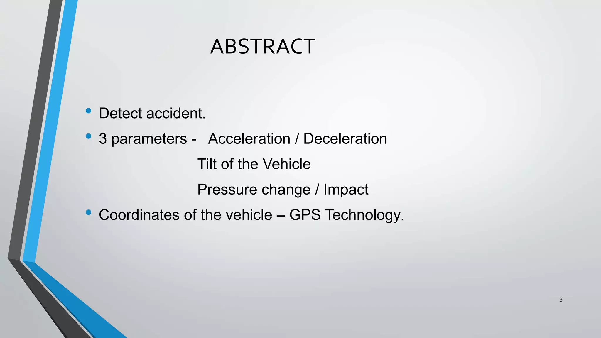 ABSTRACT
• Detect accident.
• 3 parameters - Acceleration / Deceleration
Tilt of the Vehicle
Pressure change / Impact
• Coordinates of the vehicle – GPS Technology.
3
 