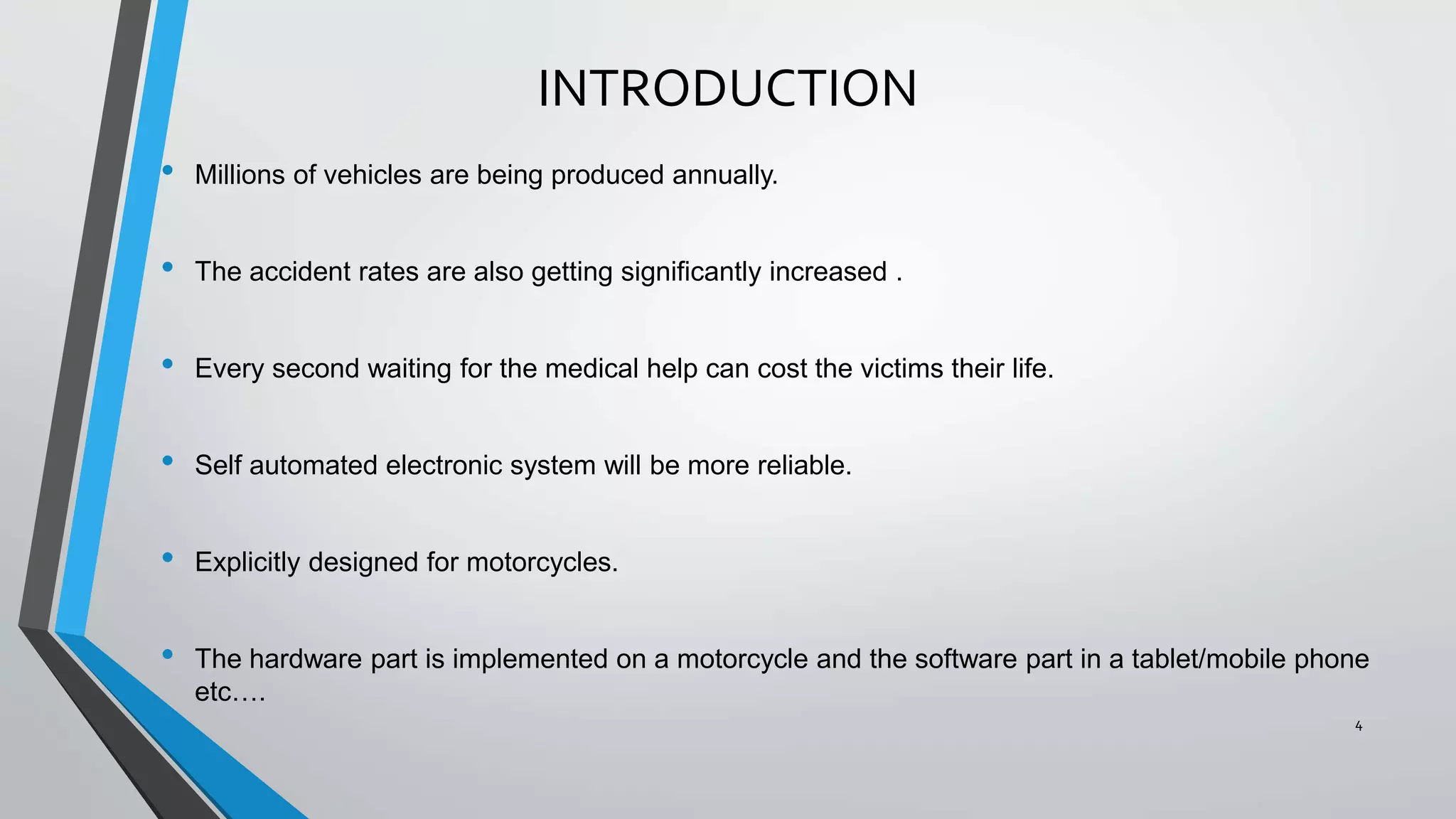 INTRODUCTION
• Millions of vehicles are being produced annually.
• The accident rates are also getting significantly increased .
• Every second waiting for the medical help can cost the victims their life.
• Self automated electronic system will be more reliable.
• Explicitly designed for motorcycles.
• The hardware part is implemented on a motorcycle and the software part in a tablet/mobile phone
etc….
4
 