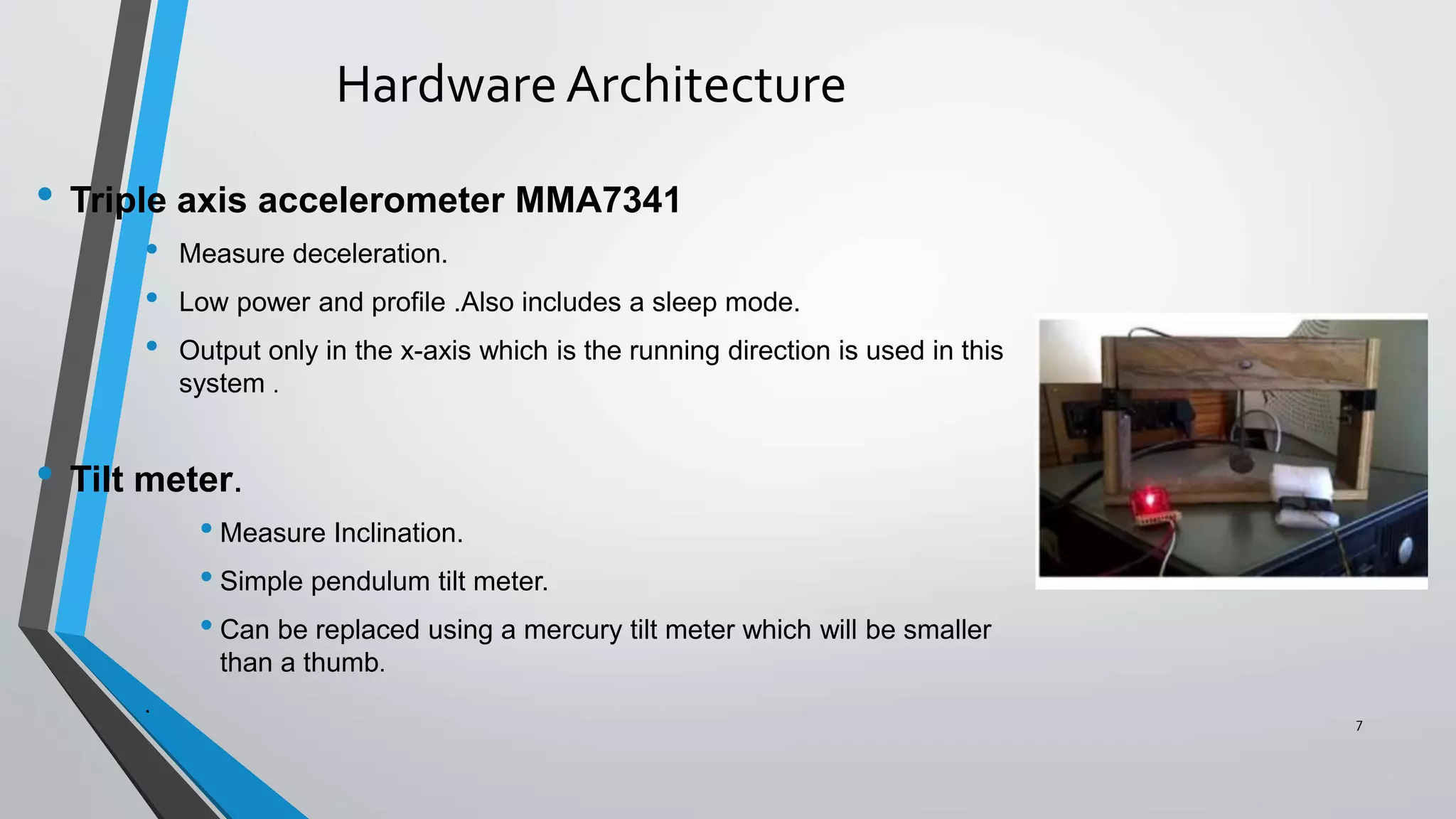 HardwareArchitecture
• Triple axis accelerometer MMA7341
• Measure deceleration.
• Low power and profile .Also includes a sleep mode.
• Output only in the x-axis which is the running direction is used in this
system .
• Tilt meter.
• Measure Inclination.
• Simple pendulum tilt meter.
• Can be replaced using a mercury tilt meter which will be smaller
than a thumb.
.
7
 