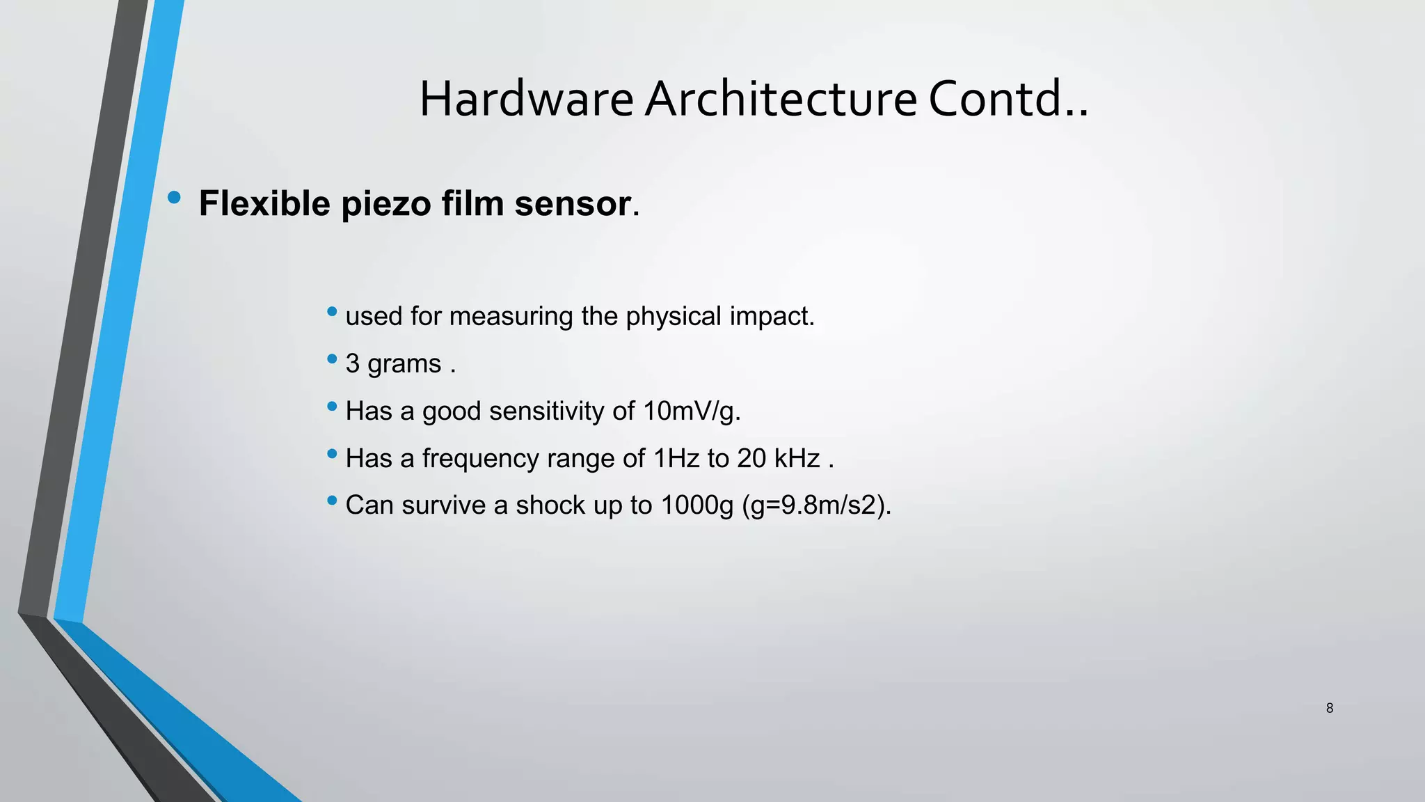 Hardware Architecture Contd..
• Flexible piezo film sensor.
• used for measuring the physical impact.
• 3 grams .
• Has a good sensitivity of 10mV/g.
• Has a frequency range of 1Hz to 20 kHz .
• Can survive a shock up to 1000g (g=9.8m/s2).
8
 