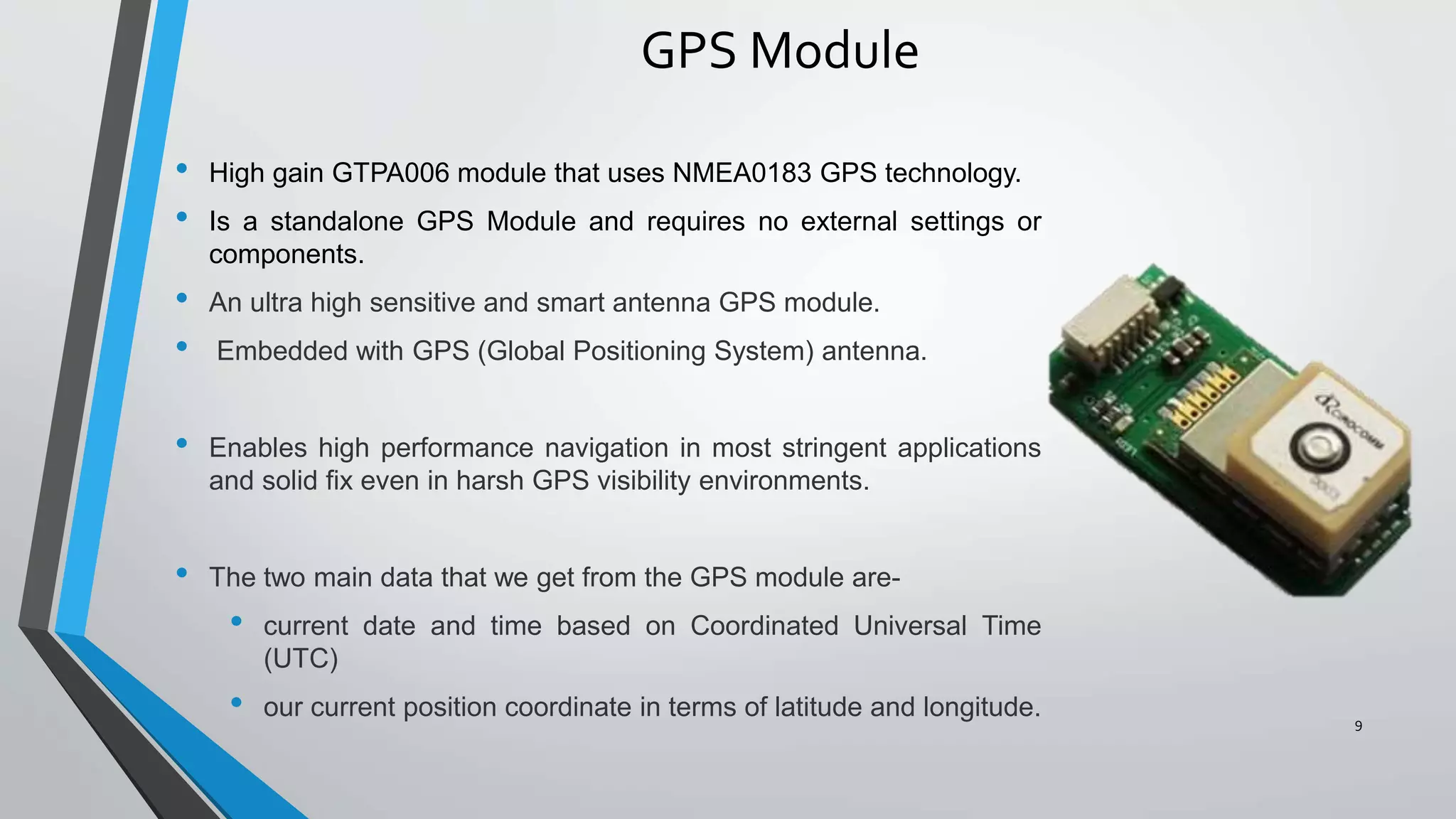 GPS Module
• High gain GTPA006 module that uses NMEA0183 GPS technology.
• Is a standalone GPS Module and requires no external settings or
components.
• An ultra high sensitive and smart antenna GPS module.
• Embedded with GPS (Global Positioning System) antenna.
• Enables high performance navigation in most stringent applications
and solid fix even in harsh GPS visibility environments.
• The two main data that we get from the GPS module are-
• current date and time based on Coordinated Universal Time
(UTC)
• our current position coordinate in terms of latitude and longitude. 9
 