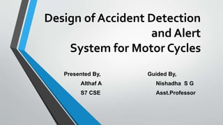 Design of Accident Detection
and Alert
System for Motor Cycles
Presented By, Guided By,
Althaf A Nishadha S G
S7 CSE Asst.Professor
 