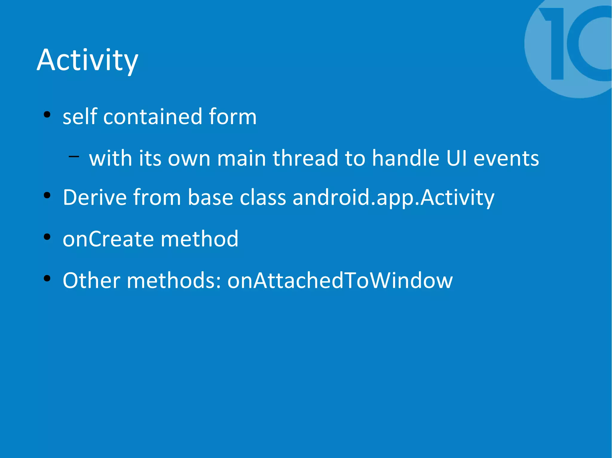Activity
●
self contained form
– with its own main thread to handle UI events
●
Derive from base class android.app.Activity
●
onCreate method
●
Other methods: onAttachedToWindow
 