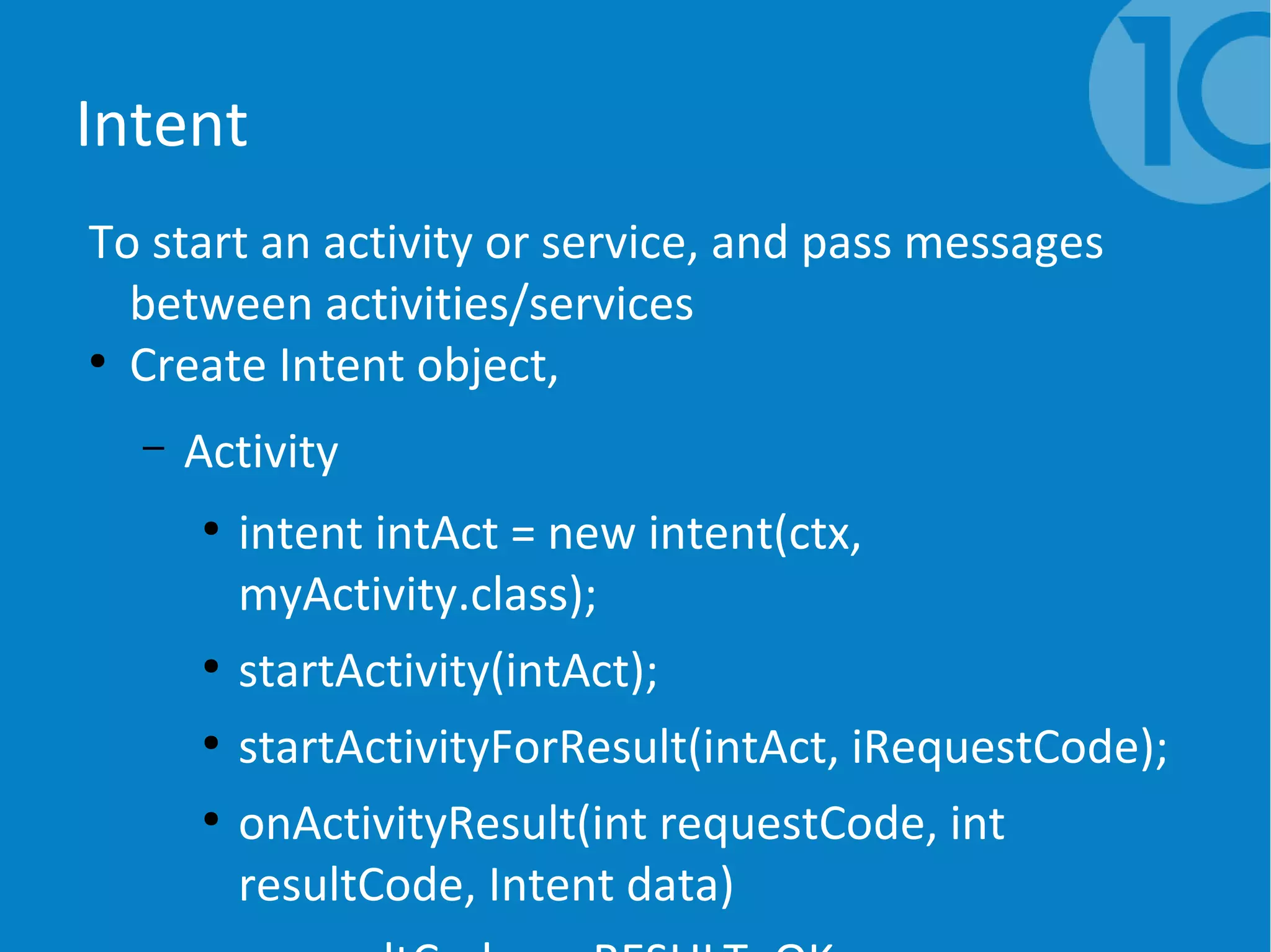 Intent
To start an activity or service, and pass messages
between activities/services
●
Create Intent object,
– Activity
●
intent intAct = new intent(ctx,
myActivity.class);
●
startActivity(intAct);
●
startActivityForResult(intAct, iRequestCode);
●
onActivityResult(int requestCode, int
resultCode, Intent data)
 