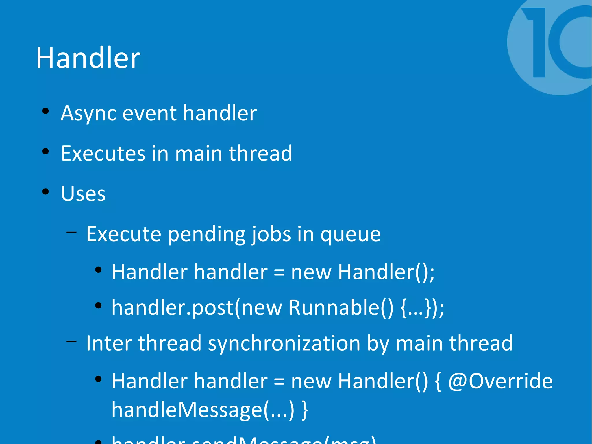Handler
●
Async event handler
●
Executes in main thread
●
Uses
– Execute pending jobs in queue
●
Handler handler = new Handler();
●
handler.post(new Runnable() {…});
– Inter thread synchronization by main thread
●
Handler handler = new Handler() { @Override
handleMessage(...) }
 