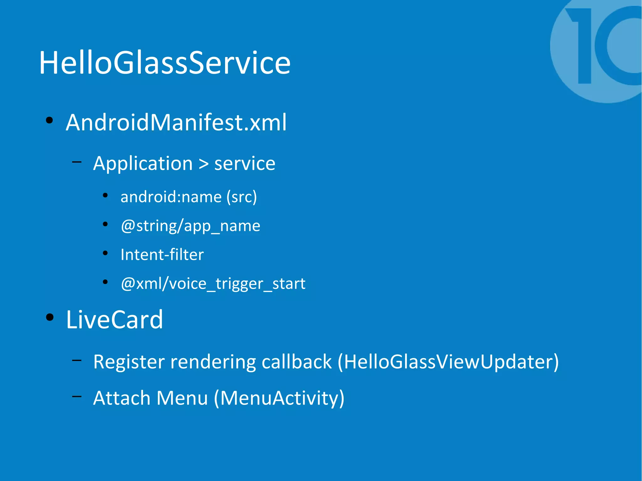 HelloGlassService
●
AndroidManifest.xml
– Application > service
●
android:name (src)
●
@string/app_name
●
Intent-filter
●
@xml/voice_trigger_start
●
LiveCard
– Register rendering callback (HelloGlassViewUpdater)
– Attach Menu (MenuActivity)
 