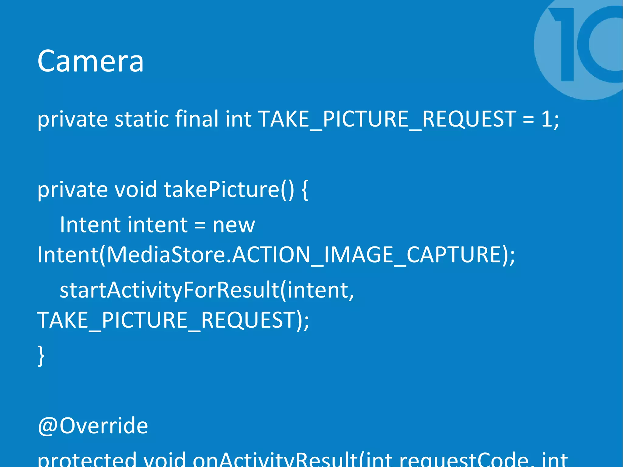Camera
private static final int TAKE_PICTURE_REQUEST = 1;
private void takePicture() {
Intent intent = new
Intent(MediaStore.ACTION_IMAGE_CAPTURE);
startActivityForResult(intent,
TAKE_PICTURE_REQUEST);
}
@Override
 
