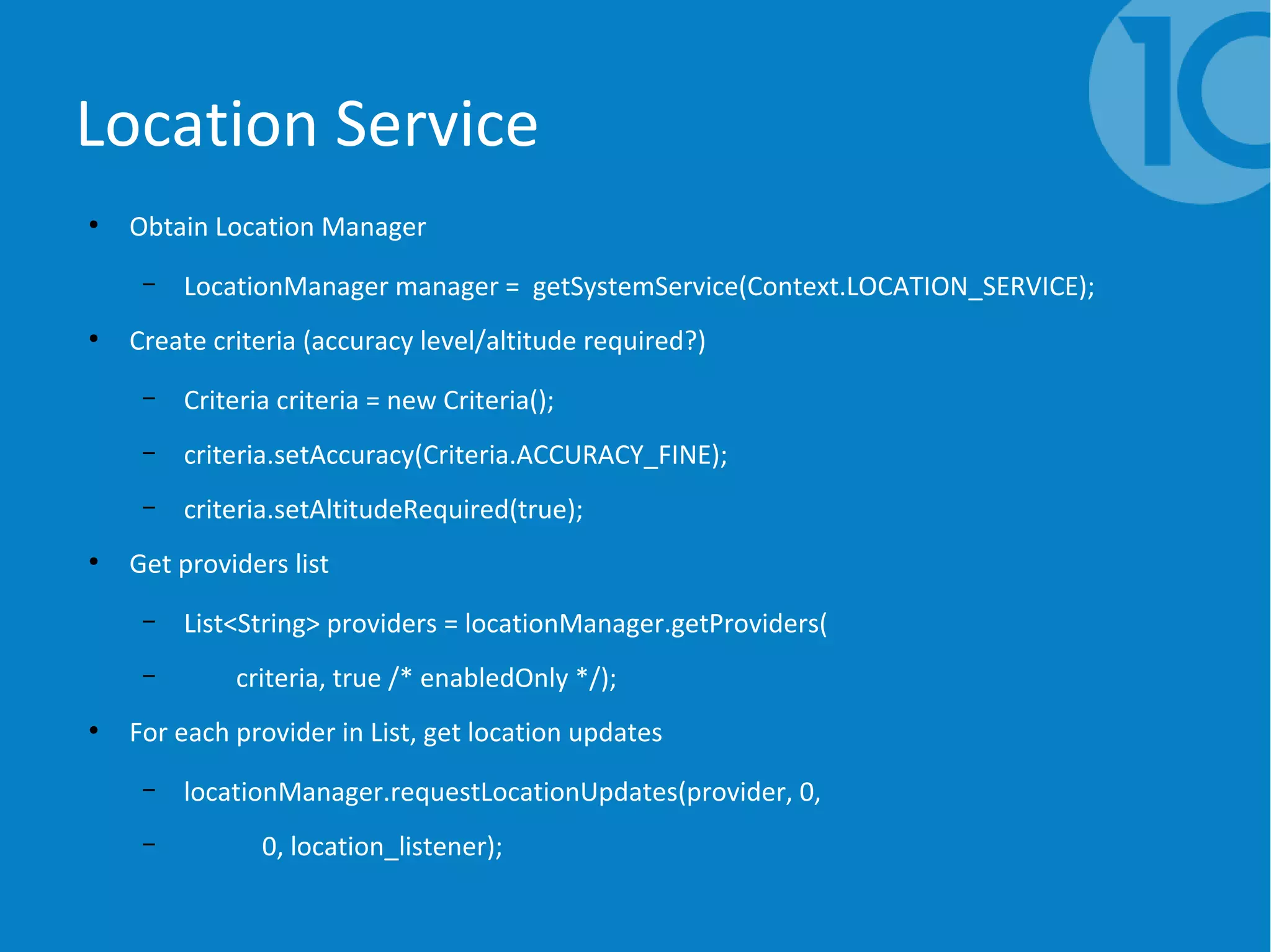 Location Service
●
Obtain Location Manager
– LocationManager manager = getSystemService(Context.LOCATION_SERVICE);
●
Create criteria (accuracy level/altitude required?)
– Criteria criteria = new Criteria();
– criteria.setAccuracy(Criteria.ACCURACY_FINE);
– criteria.setAltitudeRequired(true);
●
Get providers list
– List<String> providers = locationManager.getProviders(
– criteria, true /* enabledOnly */);
●
For each provider in List, get location updates
– locationManager.requestLocationUpdates(provider, 0,
– 0, location_listener);
 