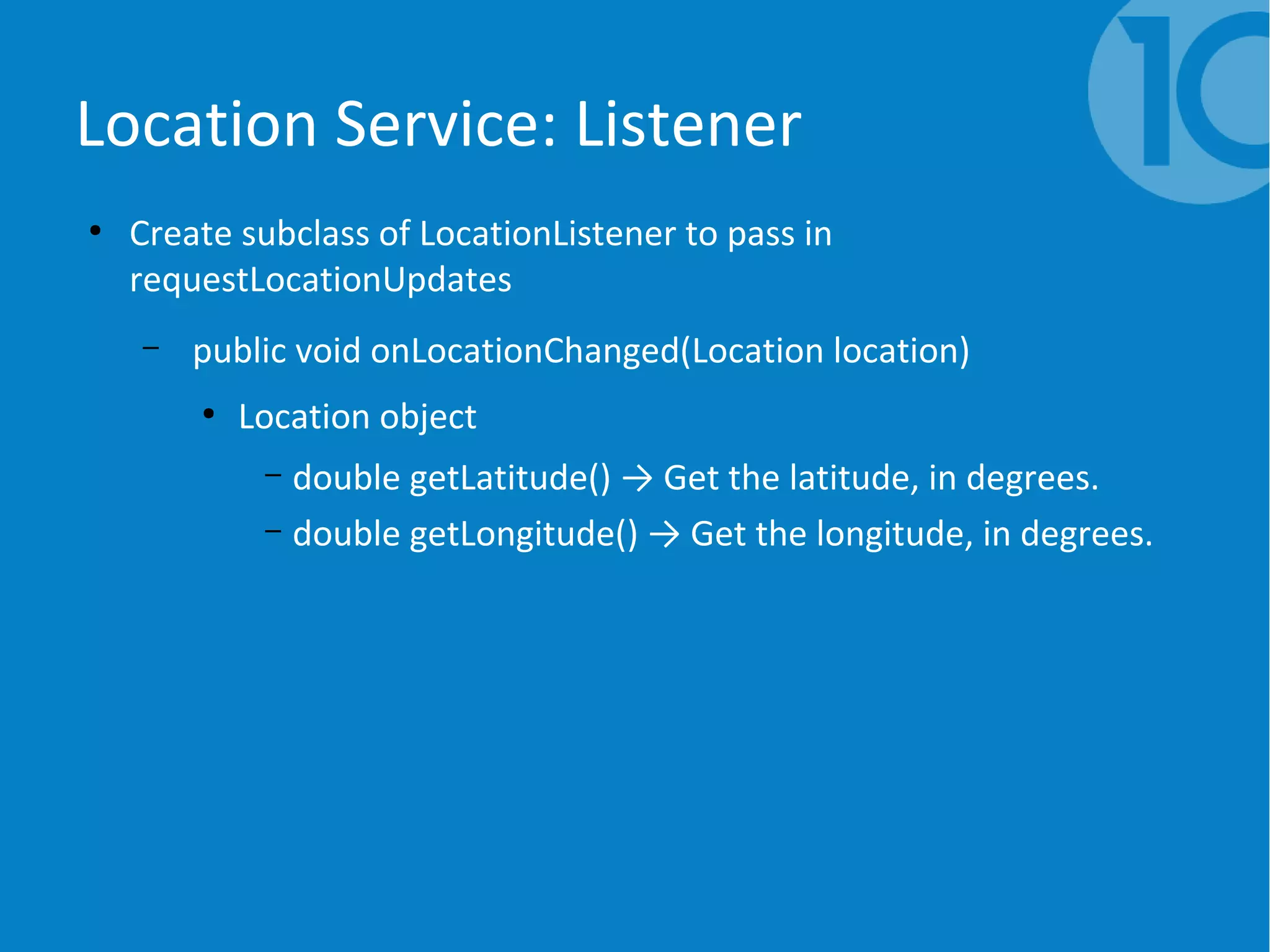 Location Service: Listener
●
Create subclass of LocationListener to pass in
requestLocationUpdates
– public void onLocationChanged(Location location)
●
Location object
– double getLatitude() → Get the latitude, in degrees.
– double getLongitude() → Get the longitude, in degrees.
 