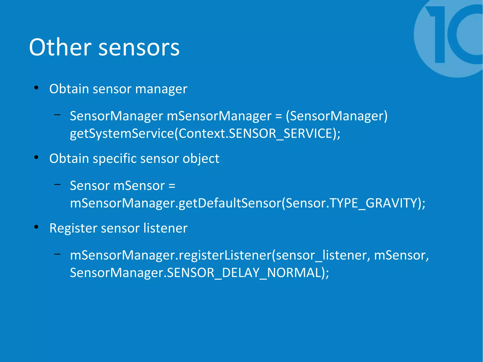 Other sensors
●
Obtain sensor manager
– SensorManager mSensorManager = (SensorManager)
getSystemService(Context.SENSOR_SERVICE);
●
Obtain specific sensor object
– Sensor mSensor =
mSensorManager.getDefaultSensor(Sensor.TYPE_GRAVITY);
●
Register sensor listener
– mSensorManager.registerListener(sensor_listener, mSensor,
SensorManager.SENSOR_DELAY_NORMAL);
 