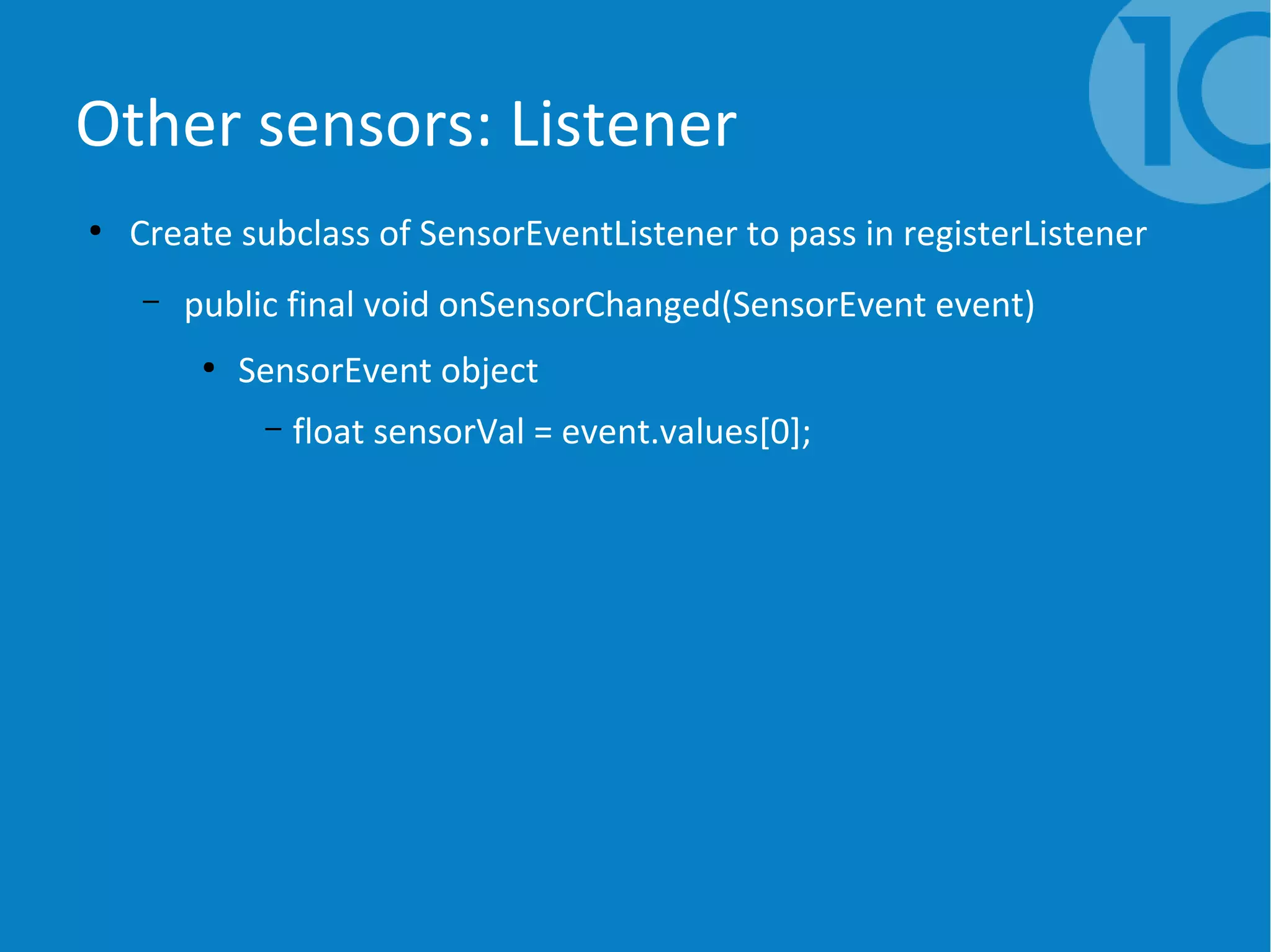 Other sensors: Listener
●
Create subclass of SensorEventListener to pass in registerListener
– public final void onSensorChanged(SensorEvent event)
●
SensorEvent object
– float sensorVal = event.values[0];
 
