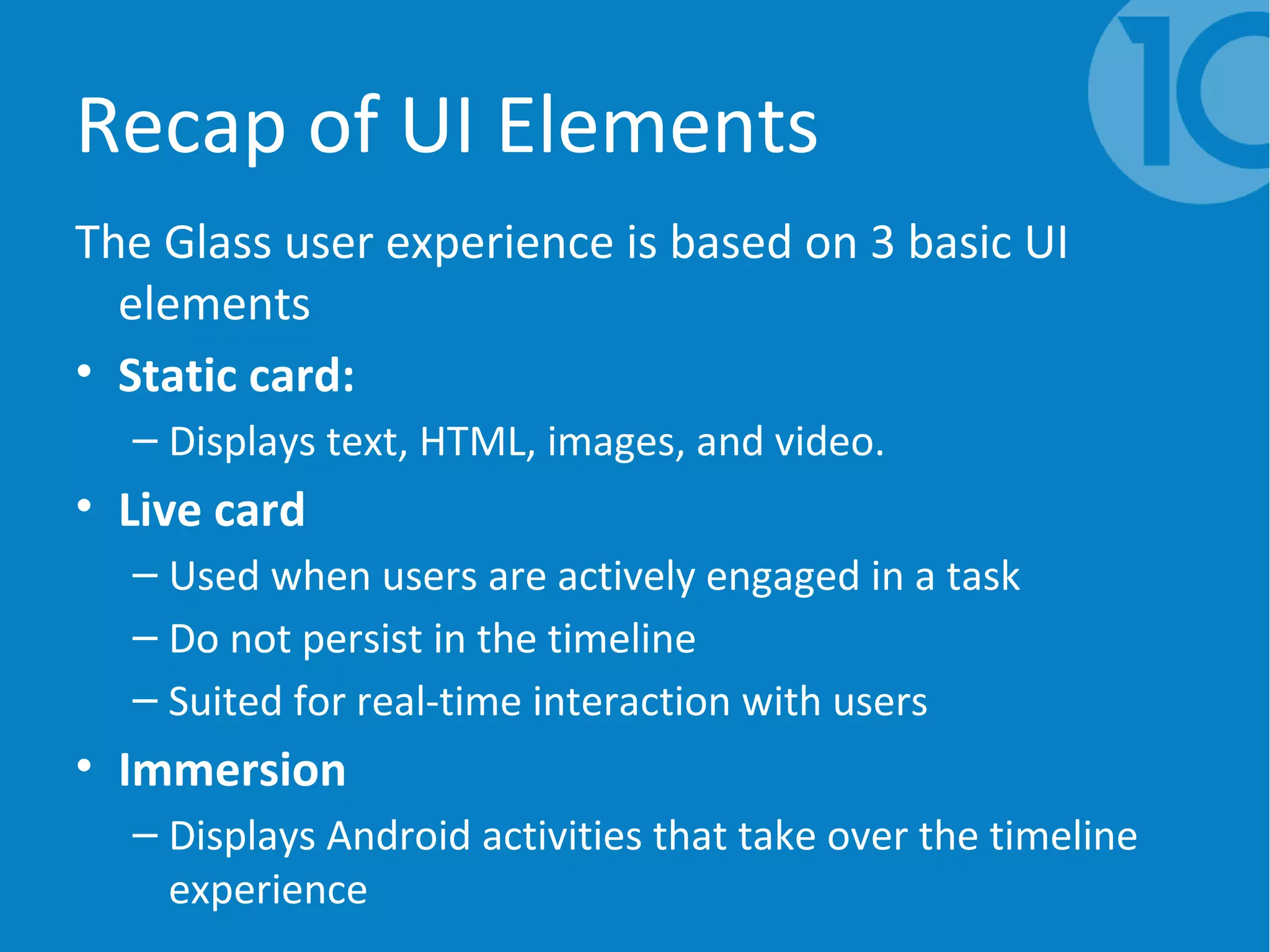 Recap of UI Elements
The Glass user experience is based on 3 basic UI
elements
• Static card:
– Displays text, HTML, images, and video.
• Live card
– Used when users are actively engaged in a task
– Do not persist in the timeline
– Suited for real-time interaction with users
• Immersion
– Displays Android activities that take over the timeline
experience
 