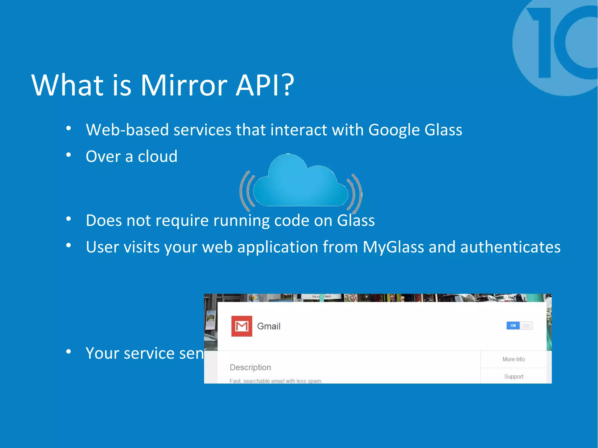 What is Mirror API?
• Web-based services that interact with Google Glass
• Over a cloud
• Does not require running code on Glass
• User visits your web application from MyGlass and authenticates
• Your service sends cards to user as required
 
