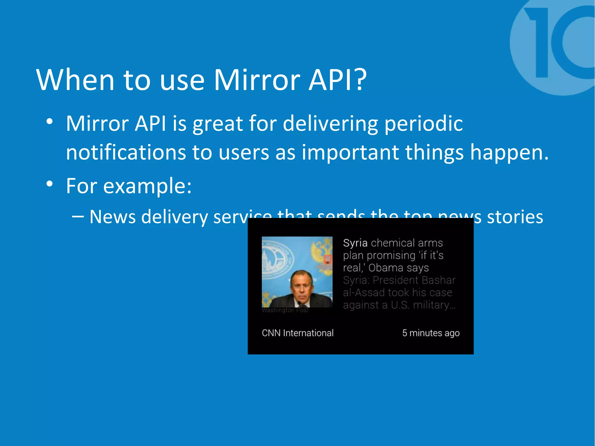 When to use Mirror API?
• Mirror API is great for delivering periodic
notifications to users as important things happen.
• For example:
– News delivery service that sends the top news stories
 