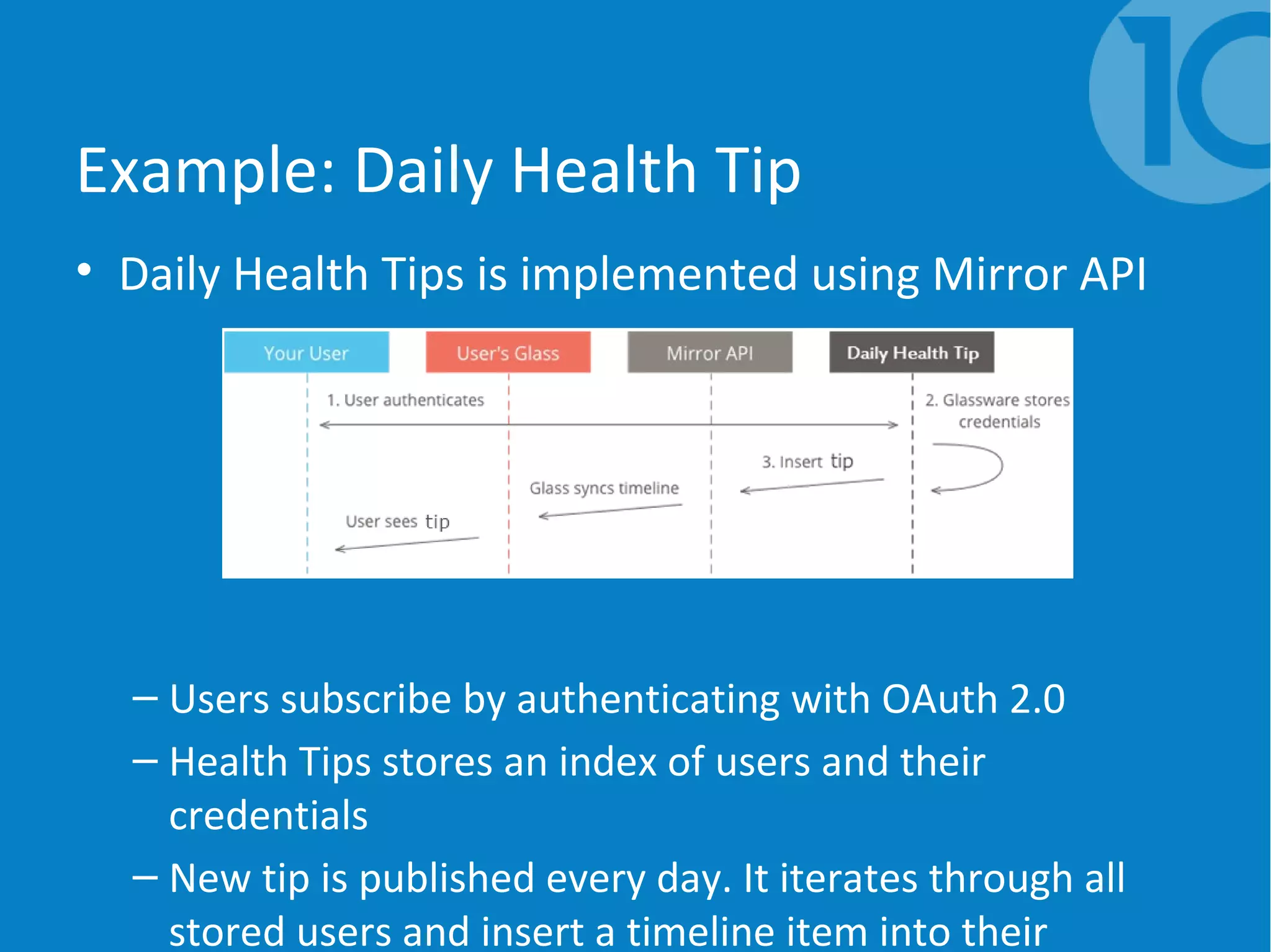 Example: Daily Health Tip
• Daily Health Tips is implemented using Mirror API
– Users subscribe by authenticating with OAuth 2.0
– Health Tips stores an index of users and their
credentials
– New tip is published every day. It iterates through all
stored users and insert a timeline item into their
 