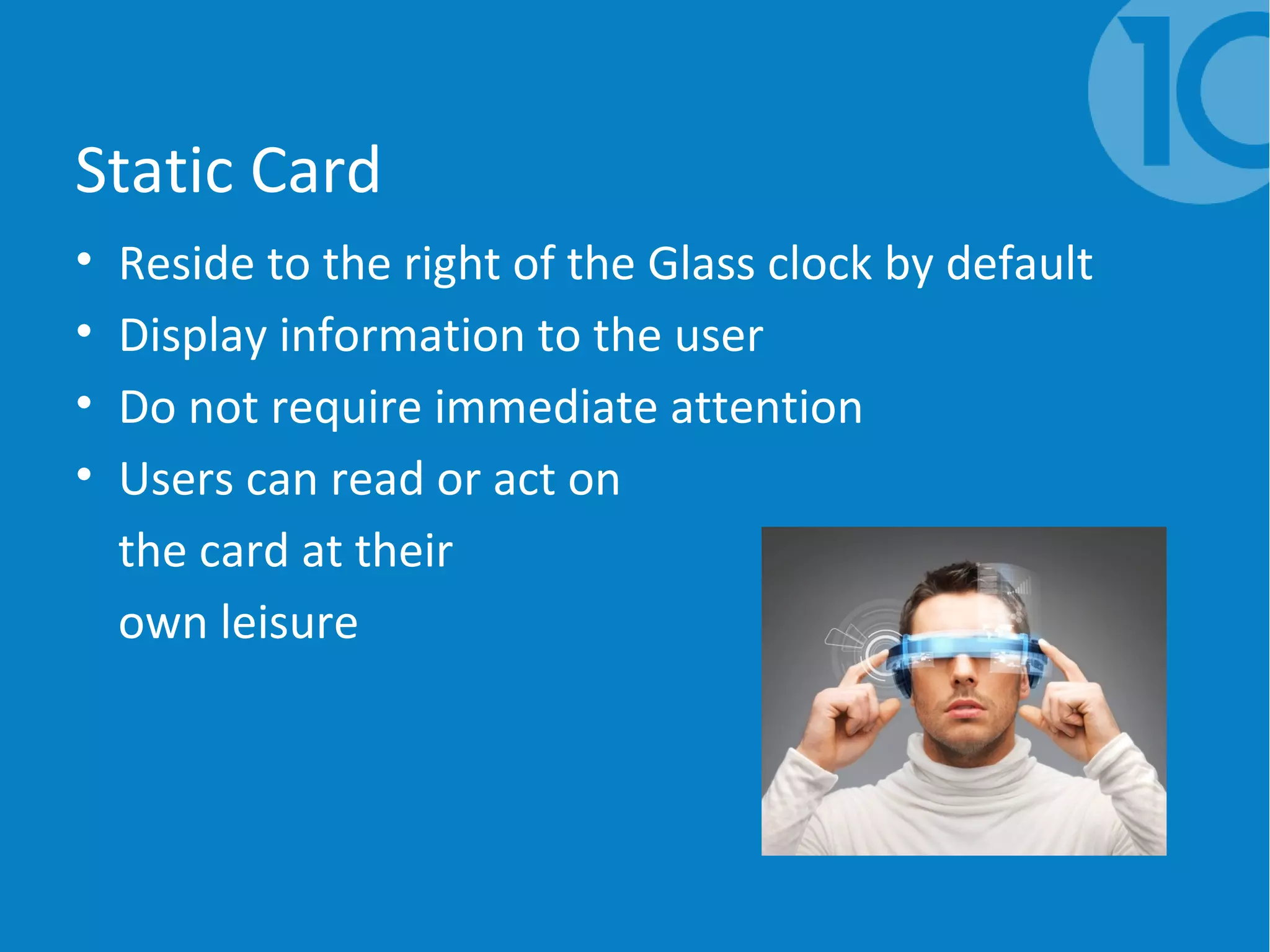 Static Card
• Reside to the right of the Glass clock by default
• Display information to the user
• Do not require immediate attention
• Users can read or act on
the card at their
own leisure
 