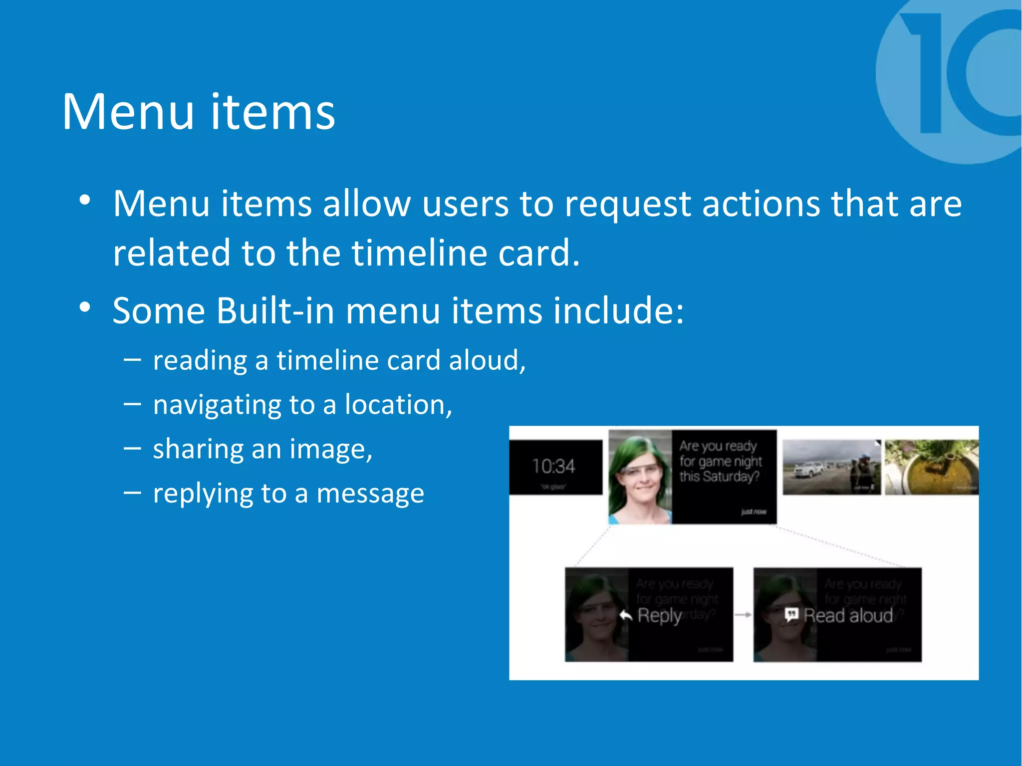 Menu items
• Menu items allow users to request actions that are
related to the timeline card.
• Some Built-in menu items include:
– reading a timeline card aloud,
– navigating to a location,
– sharing an image,
– replying to a message
 