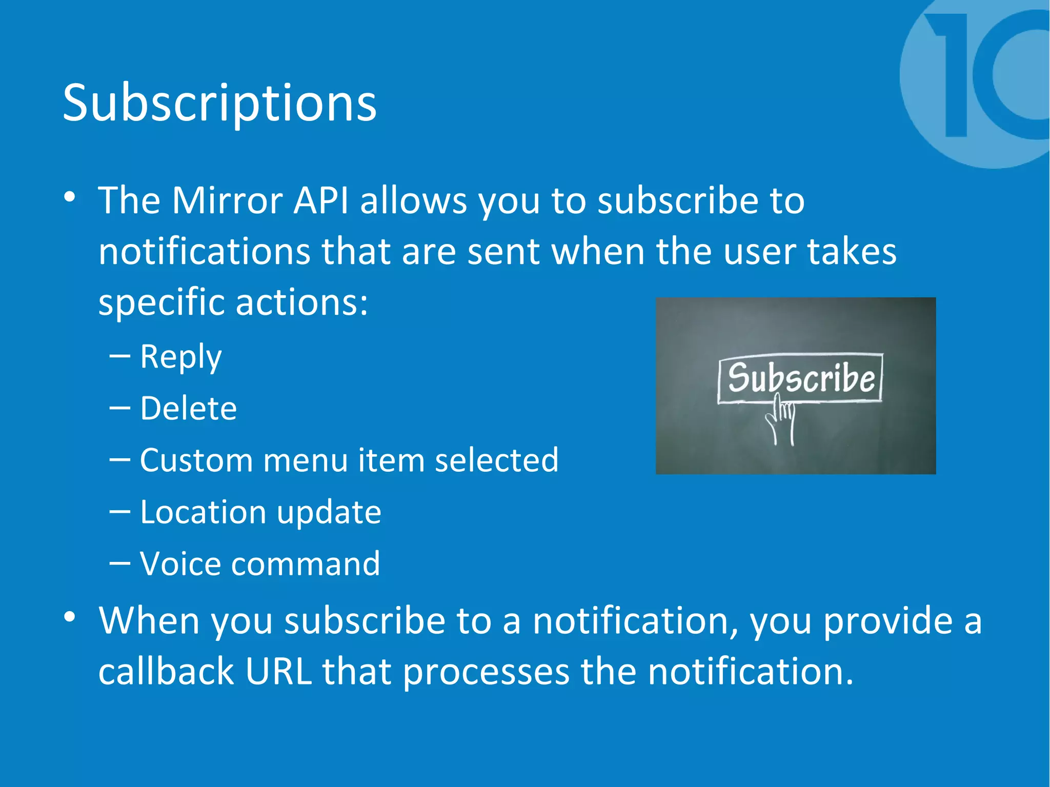 Subscriptions
• The Mirror API allows you to subscribe to
notifications that are sent when the user takes
specific actions:
– Reply
– Delete
– Custom menu item selected
– Location update
– Voice command
• When you subscribe to a notification, you provide a
callback URL that processes the notification.
 