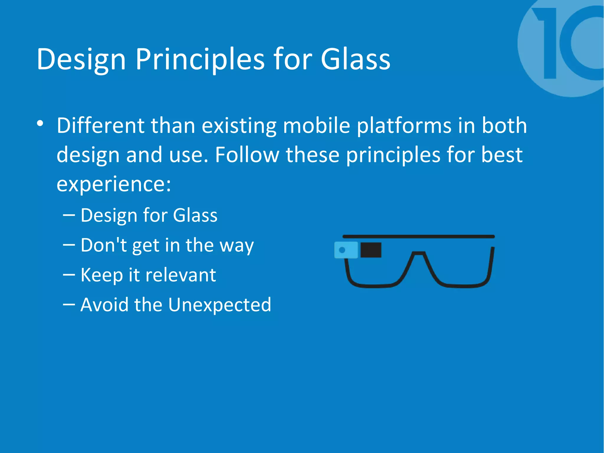 Design Principles for Glass
• Different than existing mobile platforms in both
design and use. Follow these principles for best
experience:
– Design for Glass
– Don't get in the way
– Keep it relevant
– Avoid the Unexpected
 