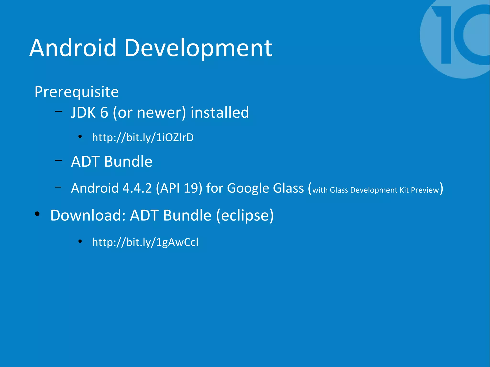Android Development
Prerequisite
– JDK 6 (or newer) installed
●
http://bit.ly/1iOZIrD
– ADT Bundle
– Android 4.4.2 (API 19) for Google Glass (with Glass Development Kit Preview)
●
Download: ADT Bundle (eclipse)
●
http://bit.ly/1gAwCcl
 
